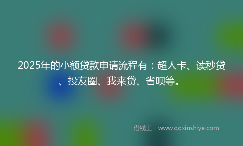 2025年的小额贷款申请流程有：超人卡、读秒贷、投友圈、我来贷、省呗等。