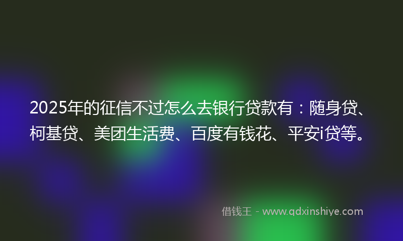2025年的征信不过怎么去银行贷款有：随身贷、柯基贷、美团生活费、百度有钱花、平安i贷等。