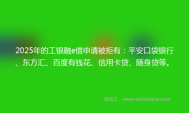 2025年的工银融e借申请被拒有：平安口袋银行、东方汇、百度有钱花、信用卡贷、随身贷等。