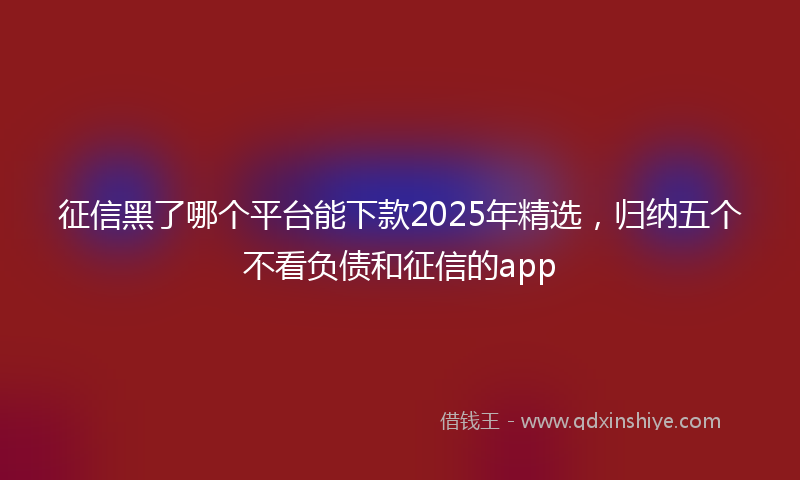 征信黑了哪个平台能下款2025年精选，归纳五个不看负债和征信的app
