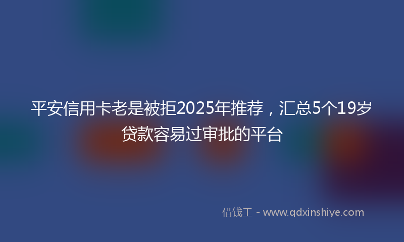 平安信用卡老是被拒2025年推荐，汇总5个19岁贷款容易过审批的平台