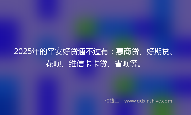 2025年的平安好贷通不过有：惠商贷、好期贷、花呗、维信卡卡贷、省呗等。