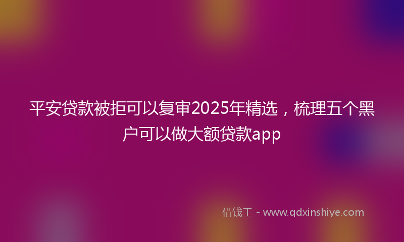 平安贷款被拒可以复审2025年精选，梳理五个黑户可以做大额贷款app
