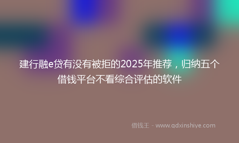 建行融e贷有没有被拒的2025年推荐，归纳五个借钱平台不看综合评估的软件