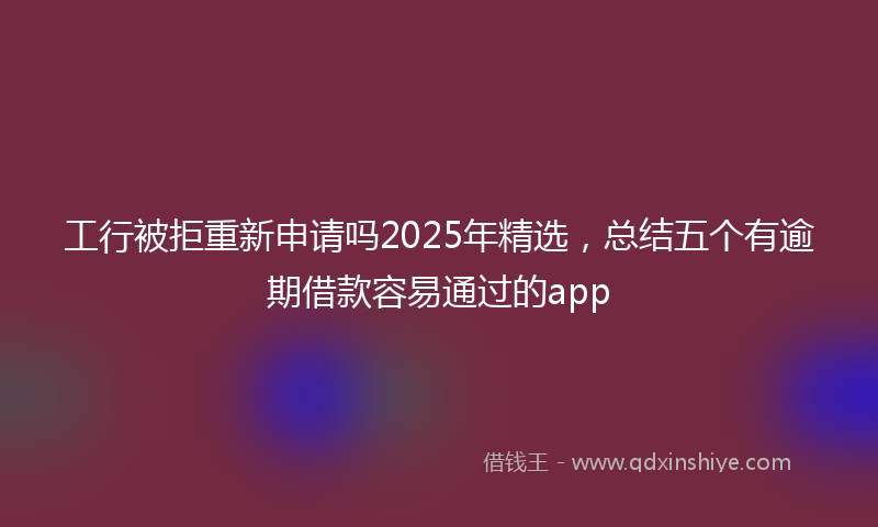 工行被拒重新申请吗2025年精选，总结五个有逾期借款容易通过的app