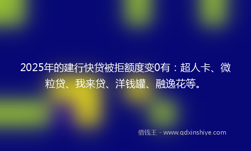 2025年的建行快贷被拒额度变0有：超人卡、微粒贷、我来贷、洋钱罐、融逸花等。