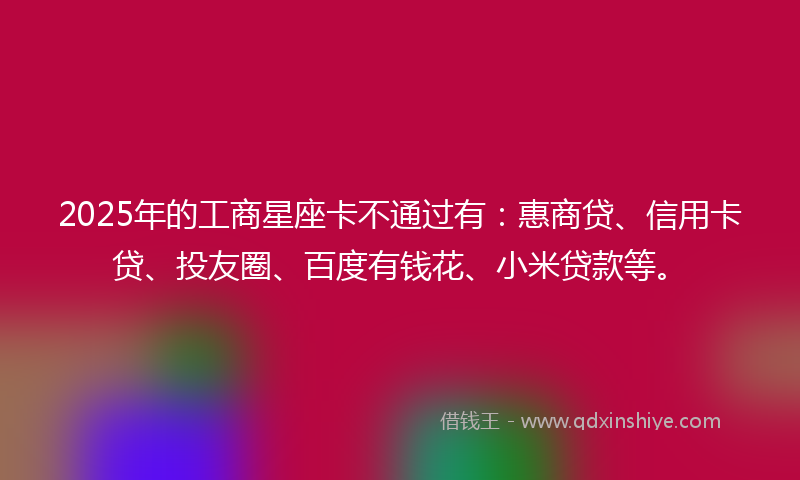2025年的工商星座卡不通过有：惠商贷、信用卡贷、投友圈、百度有钱花、小米贷款等。