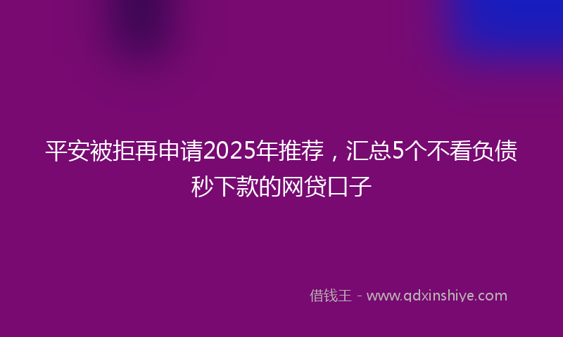 平安被拒再申请2025年推荐，汇总5个不看负债秒下款的网贷口子