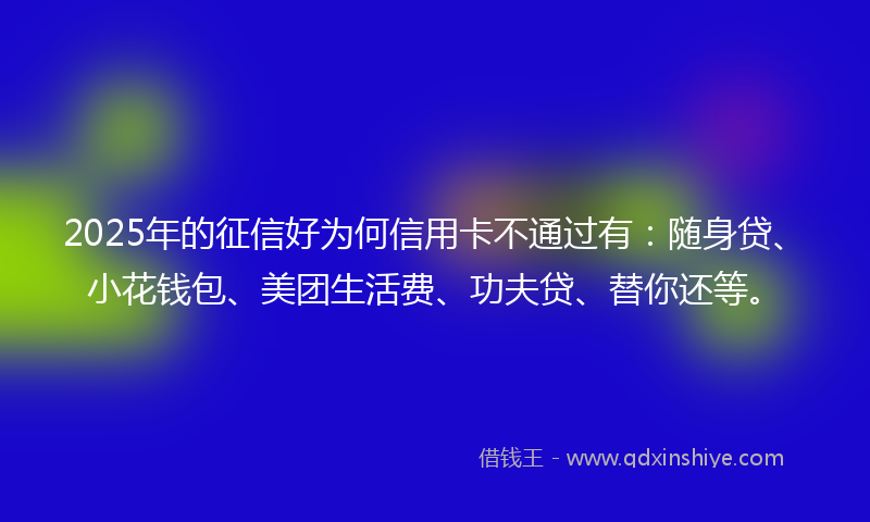 2025年的征信好为何信用卡不通过有：随身贷、小花钱包、美团生活费、功夫贷、替你还等。