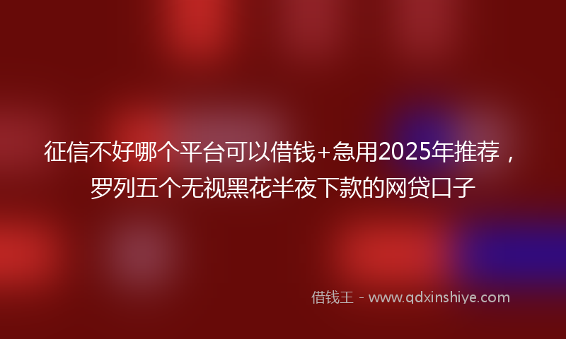 征信不好哪个平台可以借钱+急用2025年推荐，罗列五个无视黑花半夜下款的网贷口子