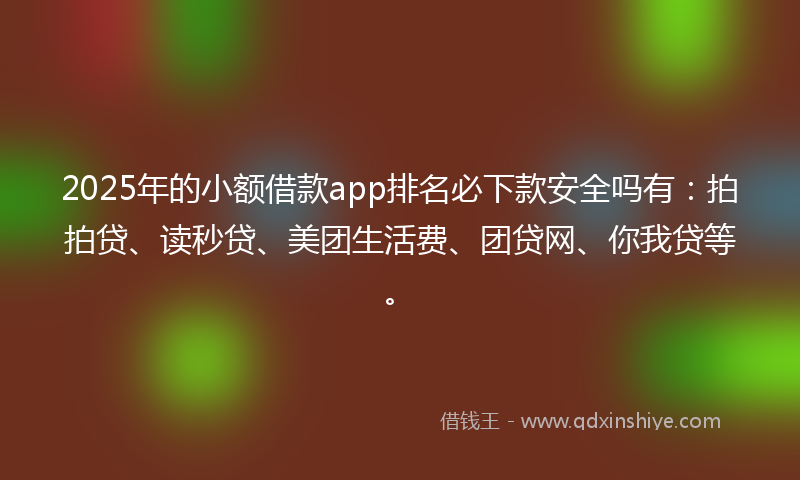 2025年的小额借款app排名必下款安全吗有：拍拍贷、读秒贷、美团生活费、团贷网、你我贷等。