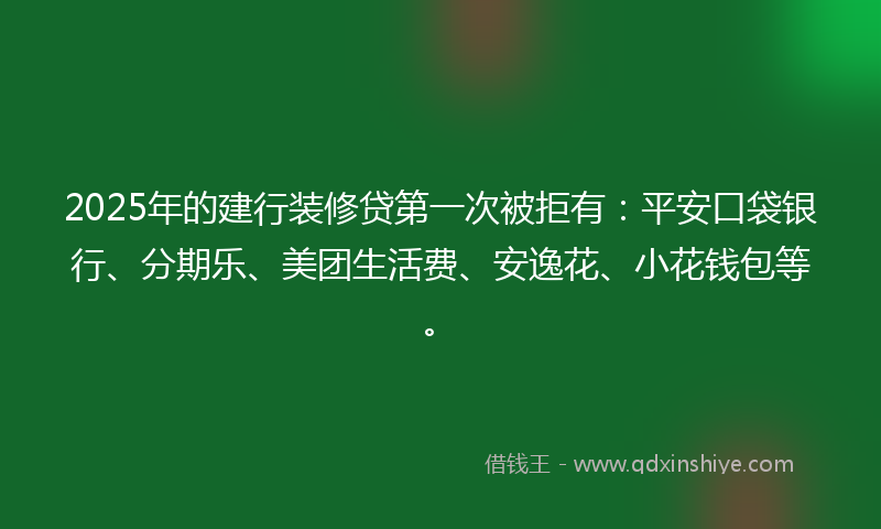 2025年的建行装修贷第一次被拒有：平安口袋银行、分期乐、美团生活费、安逸花、小花钱包等。