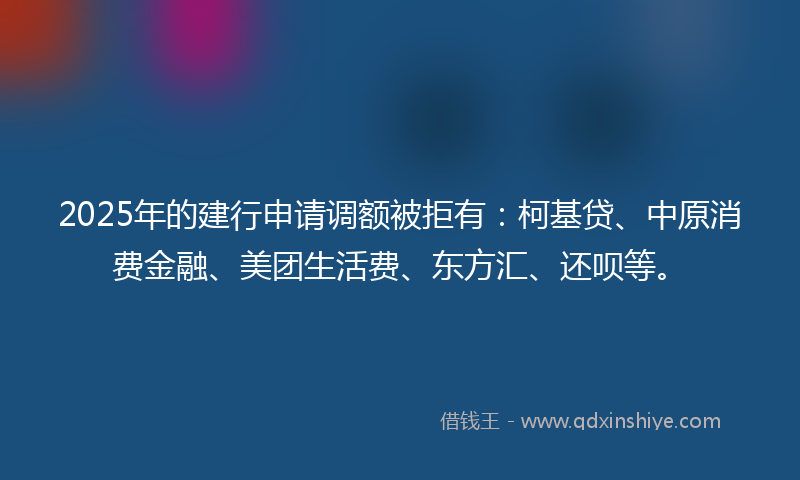 2025年的建行申请调额被拒有：柯基贷、中原消费金融、美团生活费、东方汇、还呗等。