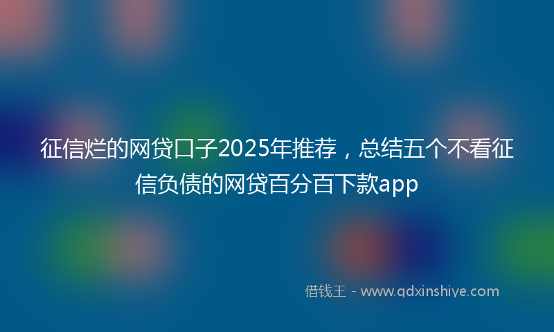 征信烂的网贷口子2025年推荐，总结五个不看征信负债的网贷百分百下款app
