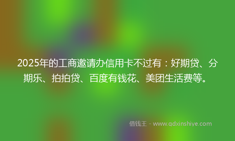 2025年的工商邀请办信用卡不过有：好期贷、分期乐、拍拍贷、百度有钱花、美团生活费等。