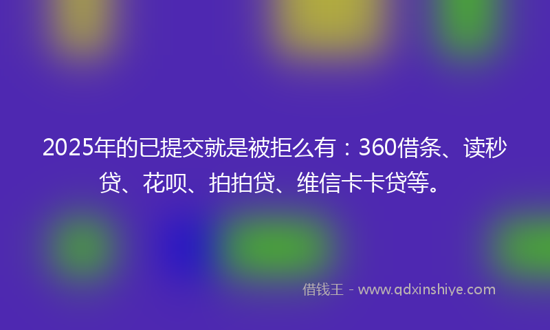 2025年的已提交就是被拒么有：360借条、读秒贷、花呗、拍拍贷、维信卡卡贷等。