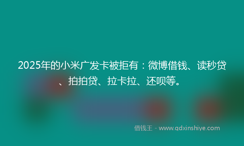 2025年的小米广发卡被拒有：微博借钱、读秒贷、拍拍贷、拉卡拉、还呗等。