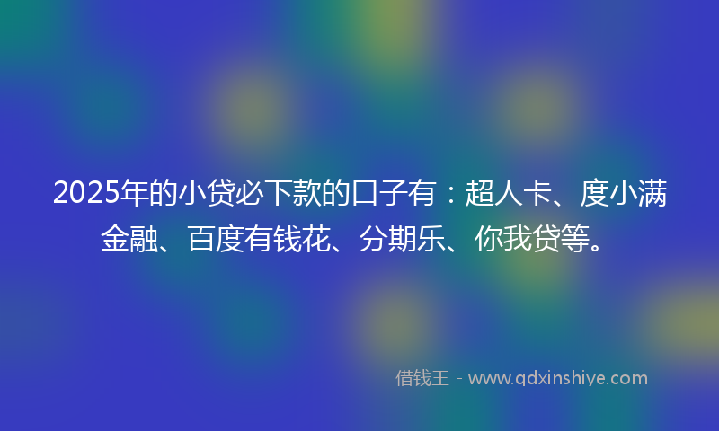 2025年的小贷必下款的口子有：超人卡、度小满金融、百度有钱花、分期乐、你我贷等。