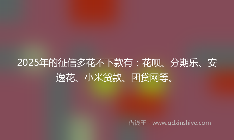 2025年的征信多花不下款有：花呗、分期乐、安逸花、小米贷款、团贷网等。