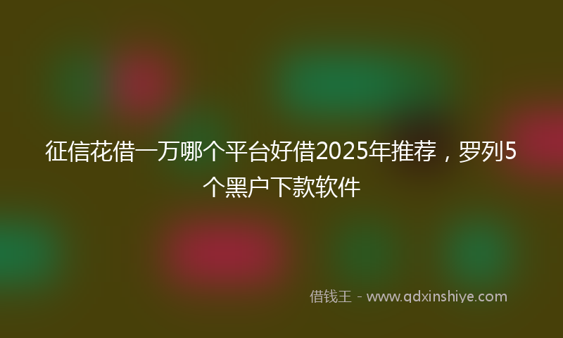 征信花借一万哪个平台好借2025年推荐，罗列5个黑户下款软件