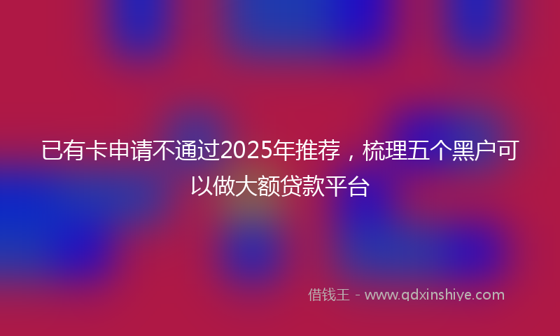 已有卡申请不通过2025年推荐，梳理五个黑户可以做大额贷款平台