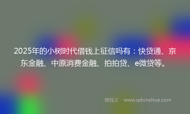 2025年的小树时代借钱上征信吗有：快贷通、京东金融、中原消费金融、拍拍贷、e微贷等。