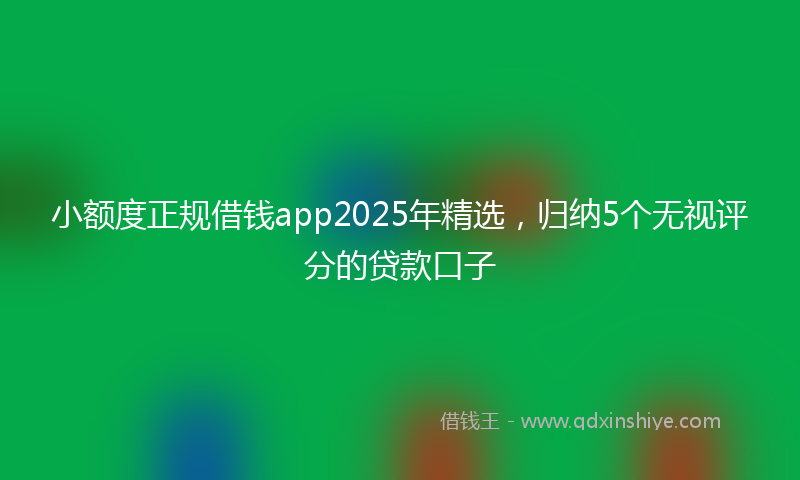 小额度正规借钱app2025年精选，归纳5个无视评分的贷款口子