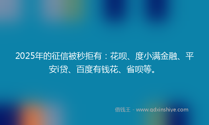 2025年的征信被秒拒有：花呗、度小满金融、平安i贷、百度有钱花、省呗等。