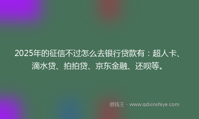 2025年的征信不过怎么去银行贷款有：超人卡、滴水贷、拍拍贷、京东金融、还呗等。