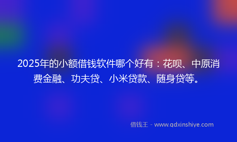 2025年的小额借钱软件哪个好有：花呗、中原消费金融、功夫贷、小米贷款、随身贷等。