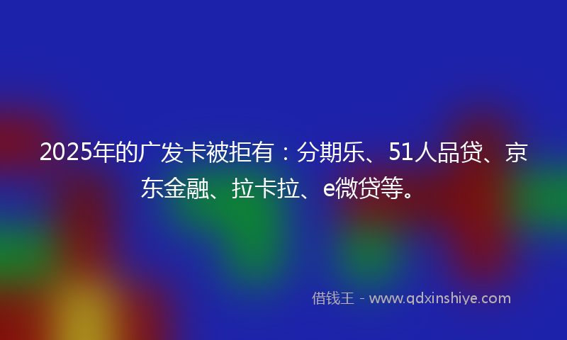 2025年的广发卡被拒有：分期乐、51人品贷、京东金融、拉卡拉、e微贷等。
