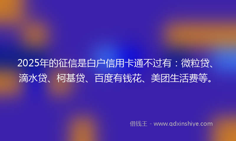 2025年的征信是白户信用卡通不过有：微粒贷、滴水贷、柯基贷、百度有钱花、美团生活费等。