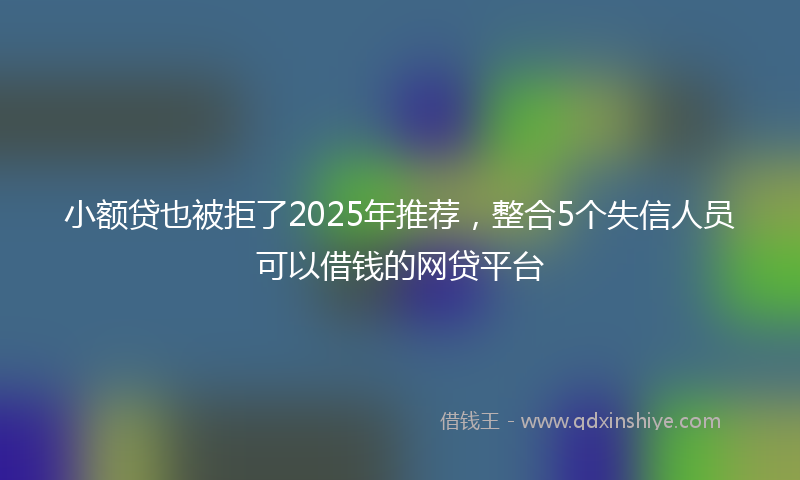 小额贷也被拒了2025年推荐，整合5个失信人员可以借钱的网贷平台