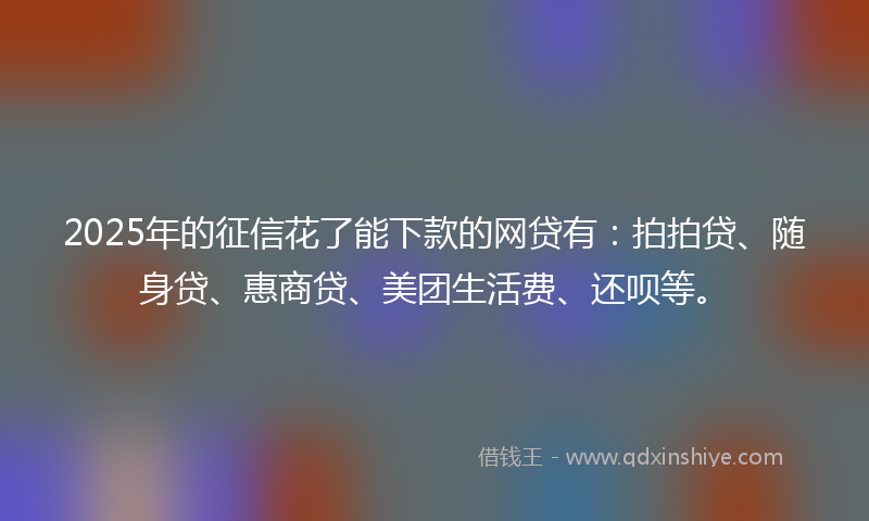 2025年的征信花了能下款的网贷有：拍拍贷、随身贷、惠商贷、美团生活费、还呗等。