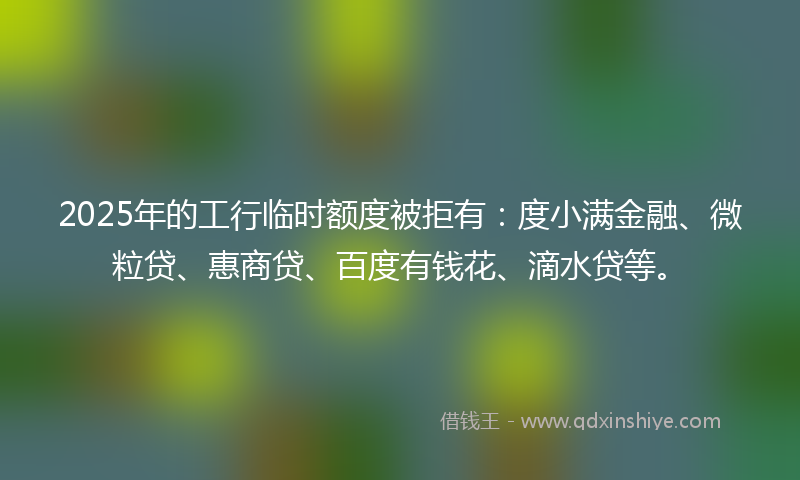 2025年的工行临时额度被拒有：度小满金融、微粒贷、惠商贷、百度有钱花、滴水贷等。