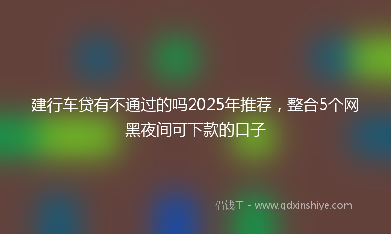 建行车贷有不通过的吗2025年推荐，整合5个网黑夜间可下款的口子