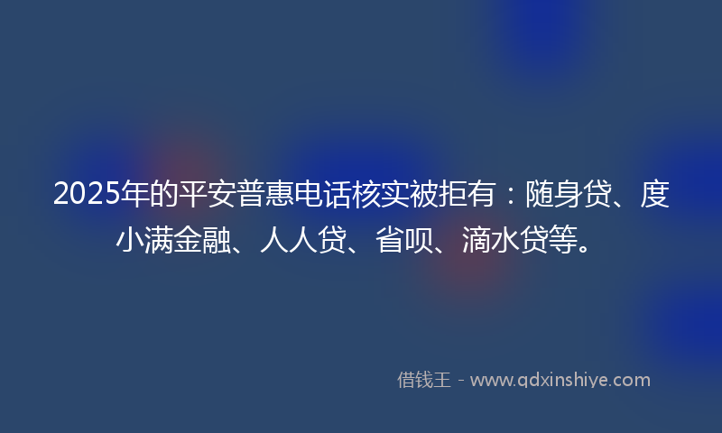 2025年的平安普惠电话核实被拒有：随身贷、度小满金融、人人贷、省呗、滴水贷等。