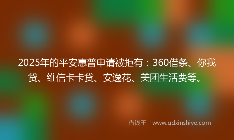 2025年的平安惠普申请被拒有：360借条、你我贷、维信卡卡贷、安逸花、美团生活费等。