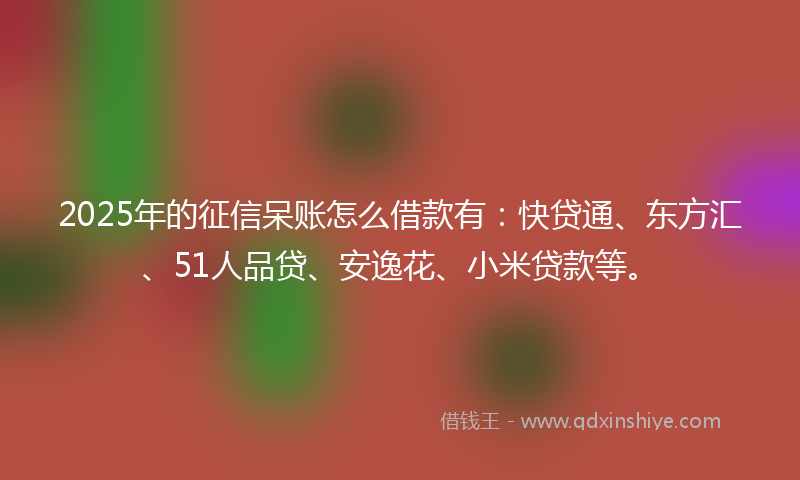 2025年的征信呆账怎么借款有：快贷通、东方汇、51人品贷、安逸花、小米贷款等。