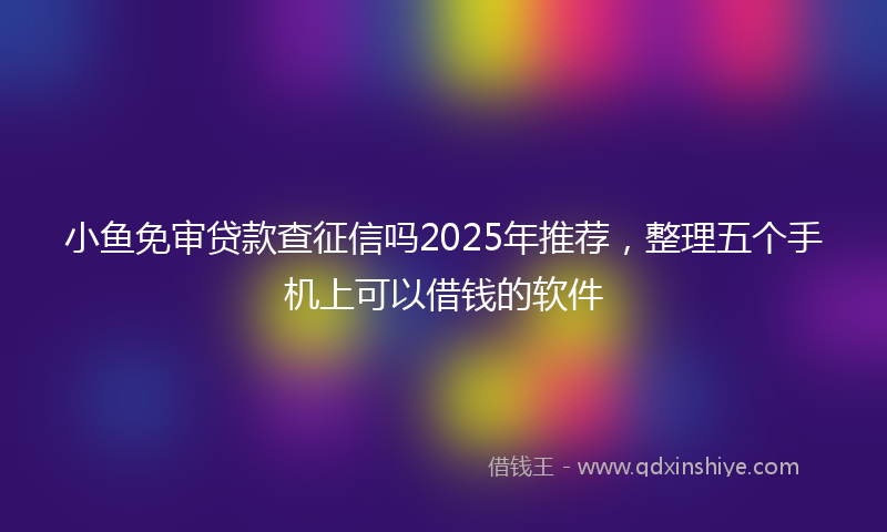 小鱼免审贷款查征信吗2025年推荐，整理五个手机上可以借钱的软件