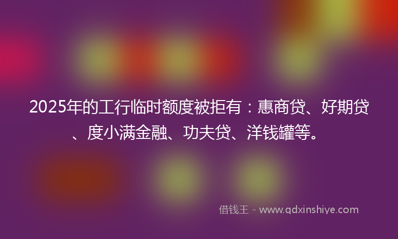 2025年的工行临时额度被拒有：惠商贷、好期贷、度小满金融、功夫贷、洋钱罐等。