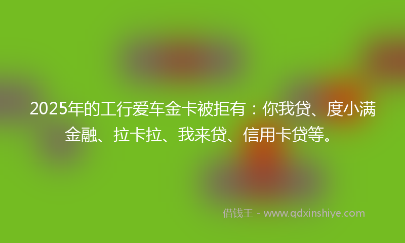 2025年的工行爱车金卡被拒有：你我贷、度小满金融、拉卡拉、我来贷、信用卡贷等。