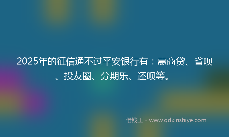 2025年的征信通不过平安银行有：惠商贷、省呗、投友圈、分期乐、还呗等。