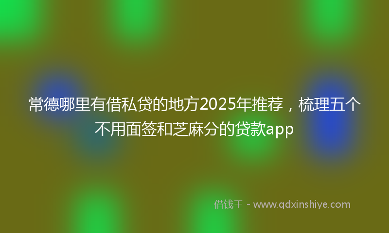 常德哪里有借私贷的地方2025年推荐，梳理五个不用面签和芝麻分的贷款app
