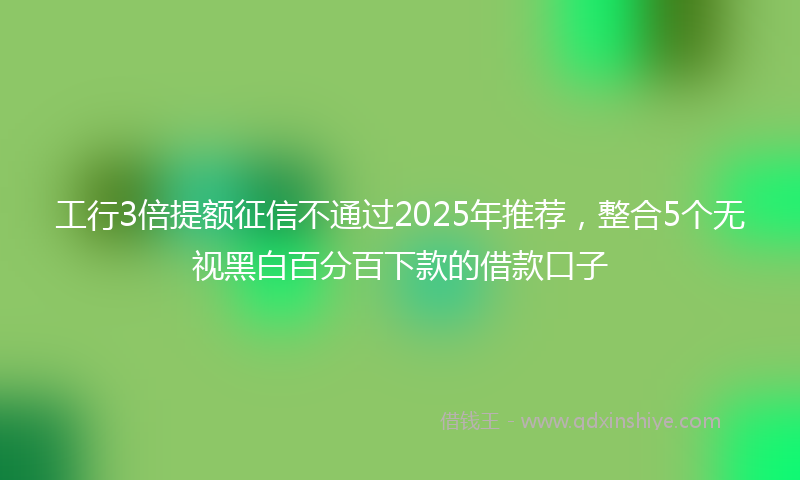 工行3倍提额征信不通过2025年推荐，整合5个无视黑白百分百下款的借款口子