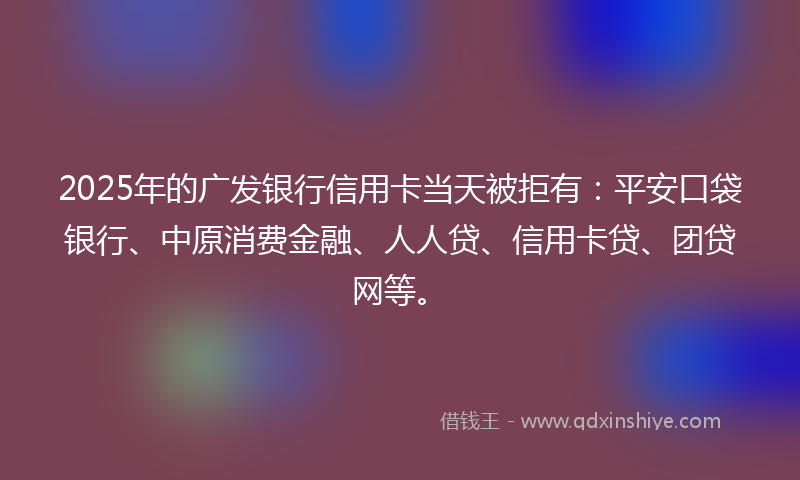 2025年的广发银行信用卡当天被拒有：平安口袋银行、中原消费金融、人人贷、信用卡贷、团贷网等。