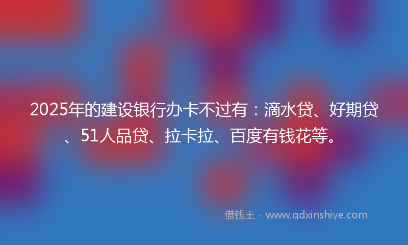2025年的建设银行办卡不过有：滴水贷、好期贷、51人品贷、拉卡拉、百度有钱花等。