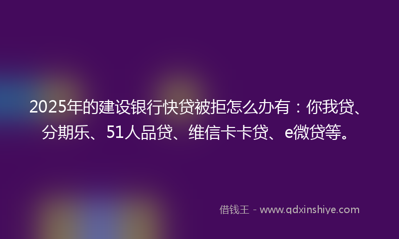 2025年的建设银行快贷被拒怎么办有：你我贷、分期乐、51人品贷、维信卡卡贷、e微贷等。