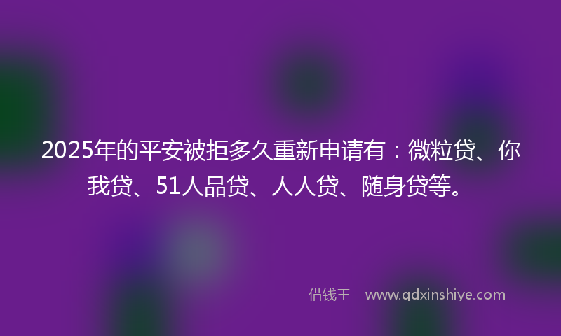 2025年的平安被拒多久重新申请有：微粒贷、你我贷、51人品贷、人人贷、随身贷等。