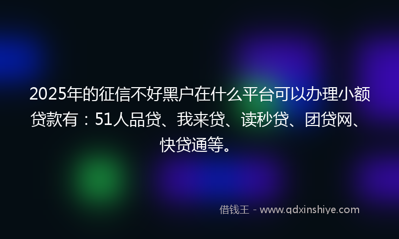 2025年的征信不好黑户在什么平台可以办理小额贷款有：51人品贷、我来贷、读秒贷、团贷网、快贷通等。